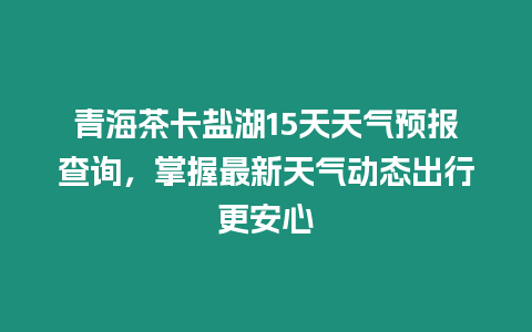 青海茶卡鹽湖15天天氣預(yù)報查詢，掌握最新天氣動態(tài)出行更安心