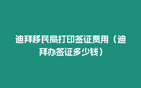 迪拜移民局打印簽證費用（迪拜辦簽證多少錢）