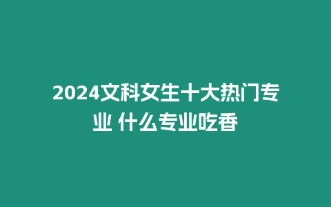 2024文科女生十大熱門專業 什么專業吃香