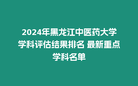 2024年黑龍江中醫(yī)藥大學(xué)學(xué)科評(píng)估結(jié)果排名 最新重點(diǎn)學(xué)科名單