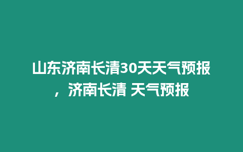 山東濟南長清30天天氣預報，濟南長清 天氣預報