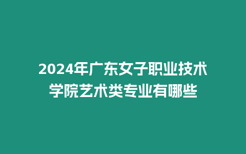 2024年廣東女子職業技術學院藝術類專業有哪些