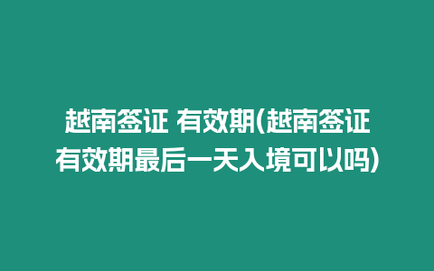 越南簽證 有效期(越南簽證有效期最后一天入境可以嗎)