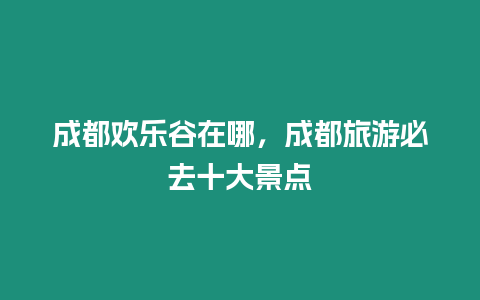 成都歡樂谷在哪，成都旅游必去十大景點