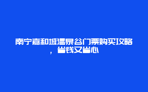 南寧嘉和城溫泉谷門票購買攻略，省錢又省心