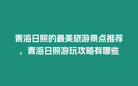 青海日照的最美旅游景點推薦，青海日照游玩攻略有哪些