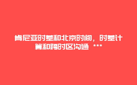 肯尼亞時差和北京時間，時差計算和跨時區溝通 ***