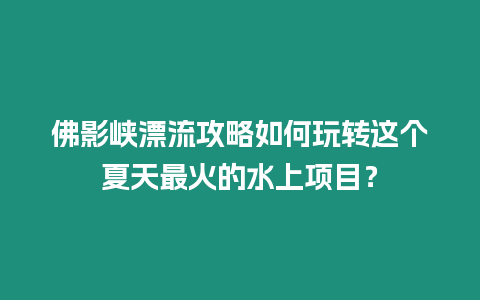 佛影峽漂流攻略如何玩轉這個夏天最火的水上項目？