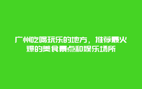 廣州吃喝玩樂(lè)的地方，推薦最火爆的美食景點(diǎn)和娛樂(lè)場(chǎng)所