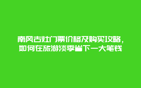 南風古灶門票價格及購買攻略，如何在旅游淡季省下一大筆錢