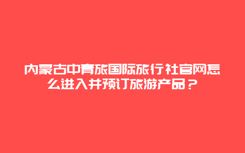 內(nèi)蒙古中青旅國際旅行社官網(wǎng)怎么進入并預(yù)訂旅游產(chǎn)品？