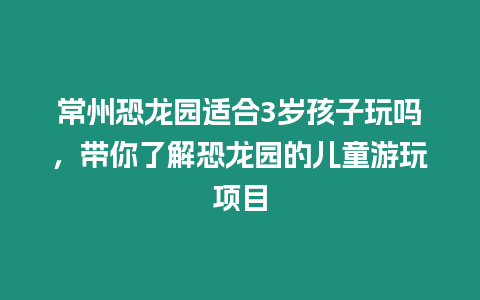 常州恐龍園適合3歲孩子玩嗎，帶你了解恐龍園的兒童游玩項目