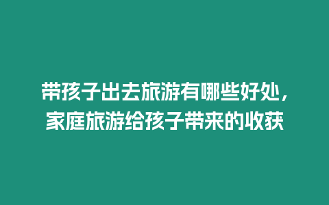 帶孩子出去旅游有哪些好處，家庭旅游給孩子帶來(lái)的收獲