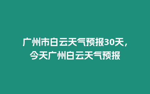 廣州市白云天氣預報30天，今天廣州白云天氣預報