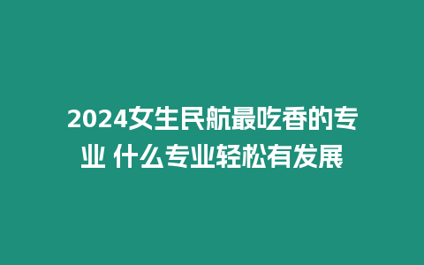 2024女生民航最吃香的專業 什么專業輕松有發展