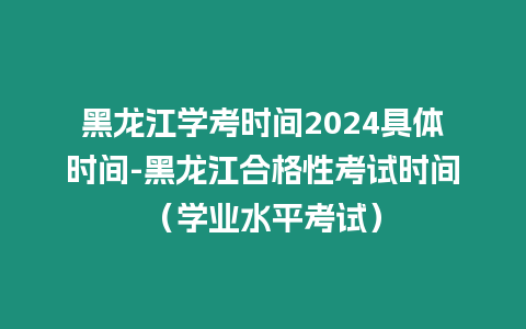 黑龍江學考時間2024具體時間-黑龍江合格性考試時間（學業水平考試）