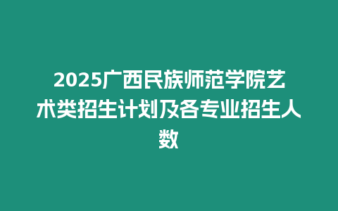 2025廣西民族師范學院藝術類招生計劃及各專業(yè)招生人數(shù)