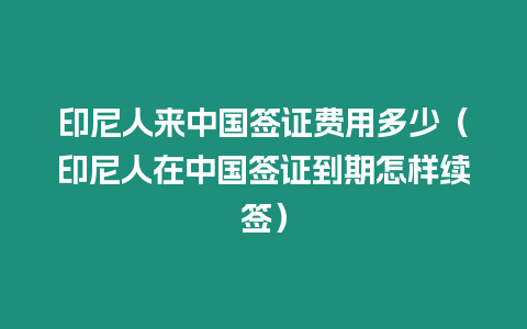 印尼人來中國簽證費用多少（印尼人在中國簽證到期怎樣續簽）