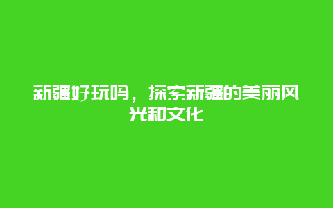 新疆好玩嗎，探索新疆的美麗風光和文化