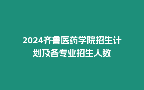 2024齊魯醫(yī)藥學院招生計劃及各專業(yè)招生人數(shù)