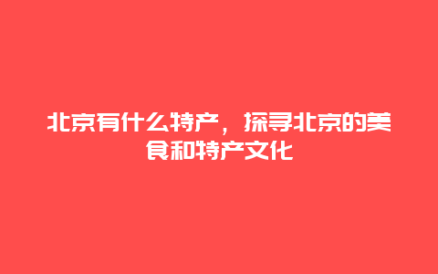 北京有什么特產，探尋北京的美食和特產文化