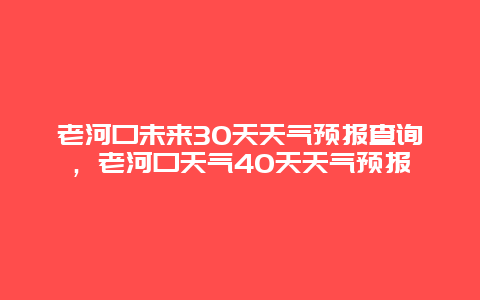 老河口未來30天天氣預報查詢，老河口天氣40天天氣預報