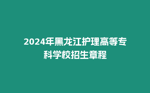 2024年黑龍江護理高等專科學校招生章程