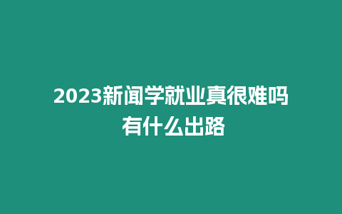 2023新聞學就業真很難嗎 有什么出路