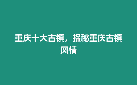 重慶十大古鎮(zhèn)，探秘重慶古鎮(zhèn)風(fēng)情