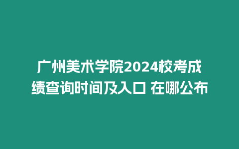 廣州美術學院2024校考成績查詢時間及入口 在哪公布