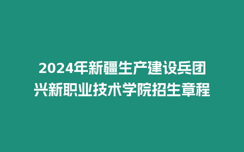 2024年新疆生產建設兵團興新職業技術學院招生章程