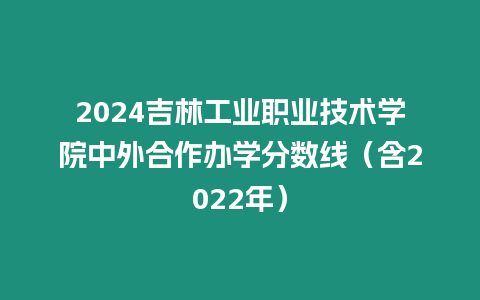 2024吉林工業職業技術學院中外合作辦學分數線（含2022年）