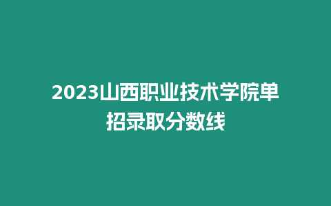 2023山西職業技術學院單招錄取分數線