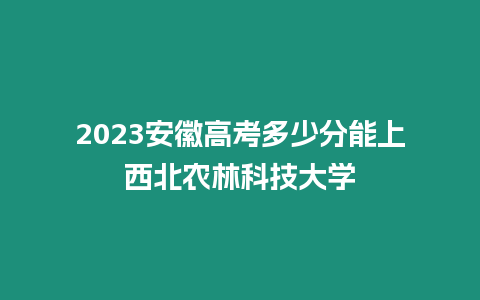 2023安徽高考多少分能上西北農林科技大學