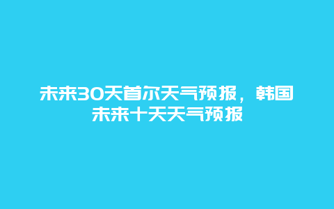 未來30天首爾天氣預報，韓國未來十天天氣預報