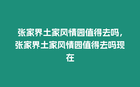 張家界土家風情園值得去嗎，張家界土家風情園值得去嗎現在