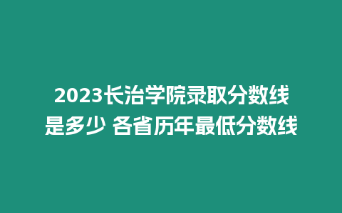 2023長治學院錄取分數線是多少 各省歷年最低分數線