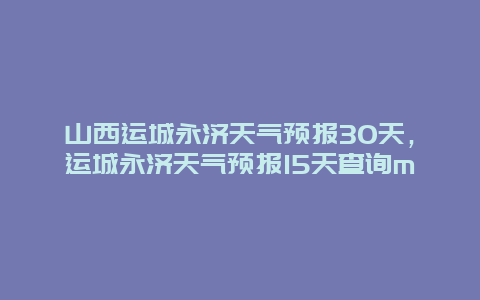 山西運城永濟天氣預報30天，運城永濟天氣預報15天查詢m