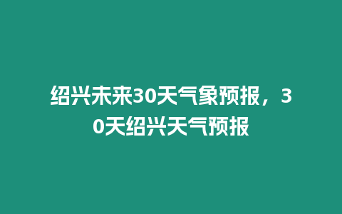 紹興未來30天氣象預報，30天紹興天氣預報