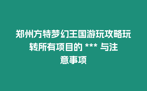 鄭州方特夢幻王國游玩攻略玩轉所有項目的 *** 與注意事項