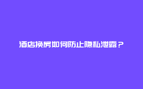 酒店換房如何防止隱私泄露？