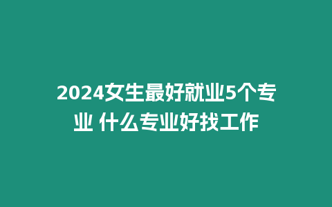 2024女生最好就業5個專業 什么專業好找工作