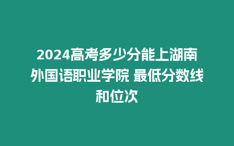 2024高考多少分能上湖南外國語職業學院 最低分數線和位次