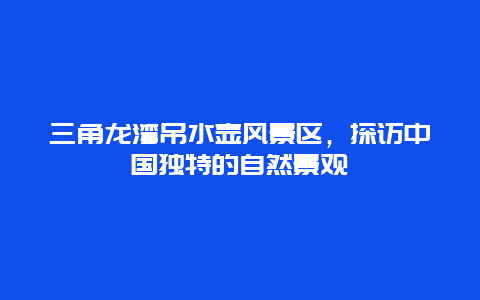 三角龍灣吊水壺風景區，探訪中國獨特的自然景觀