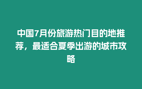 中國7月份旅游熱門目的地推薦，最適合夏季出游的城市攻略