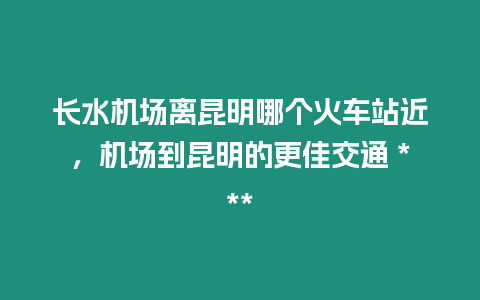 長水機場離昆明哪個火車站近，機場到昆明的更佳交通 ***