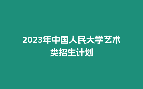 2023年中國人民大學藝術類招生計劃