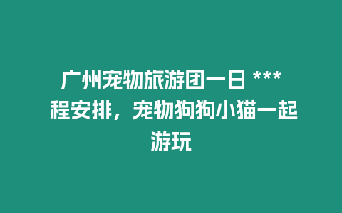 廣州寵物旅游團一日 *** 程安排，寵物狗狗小貓一起游玩