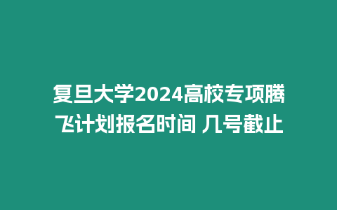 復旦大學2024高校專項騰飛計劃報名時間 幾號截止