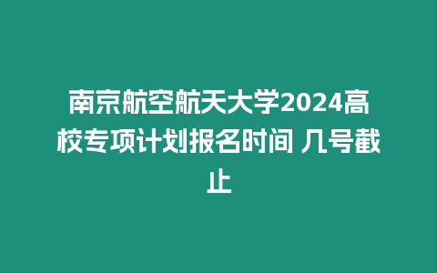 南京航空航天大學2024高校專項計劃報名時間 幾號截止